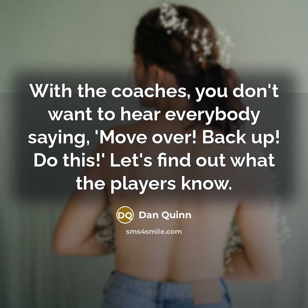 “With the coaches, you don't want to hear everybody saying, 'Move over! Back up! Do this!' Let's find out what the players know.” quote by Dan Quinn