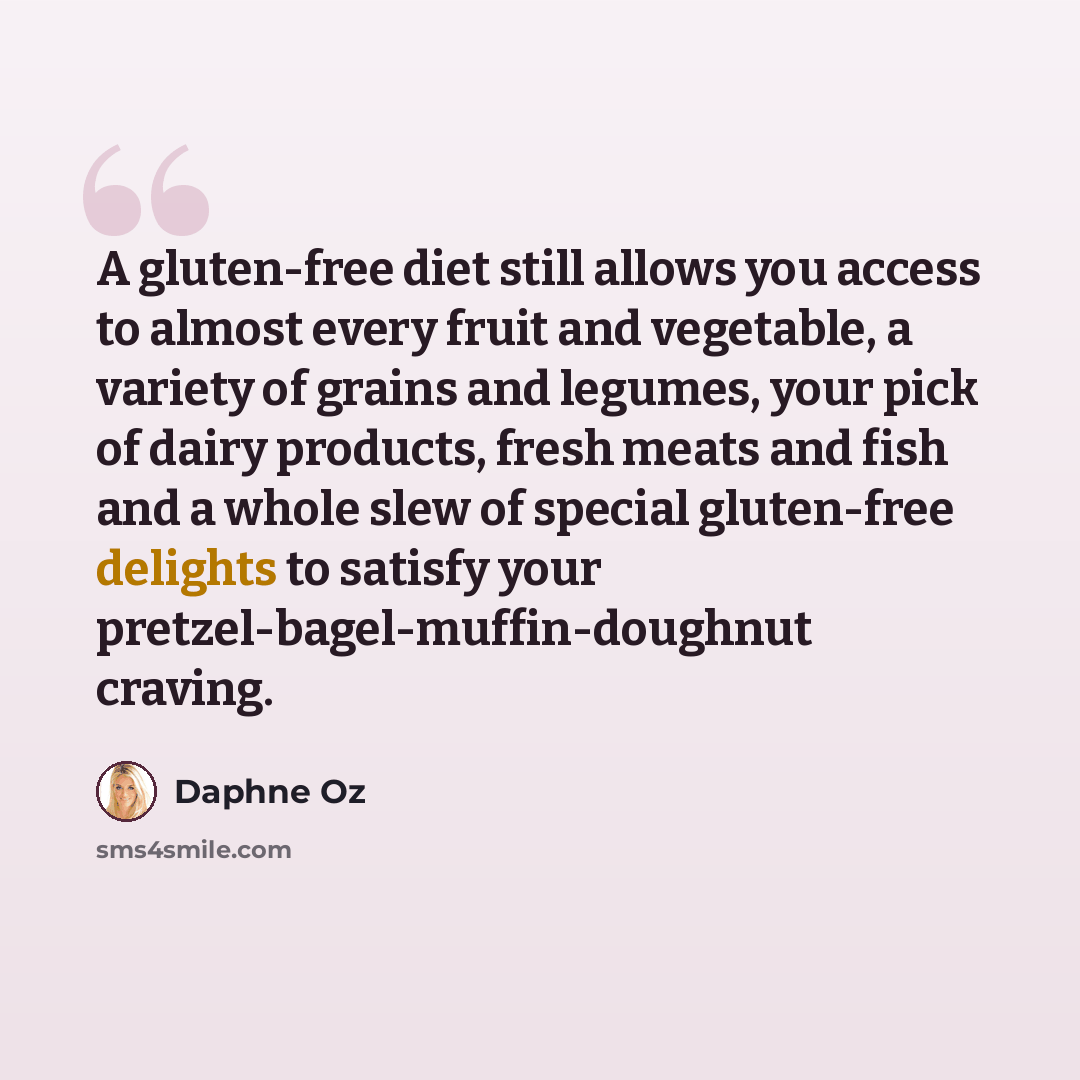 “A gluten-free diet still allows you access to almost every fruit and vegetable, a variety of grains and legumes, your pick of dairy products, fresh meats and fish and a whole slew of special gluten-free delights to satisfy your pretzel-bagel-muffin-doughnut craving.” quote by Daphne Oz