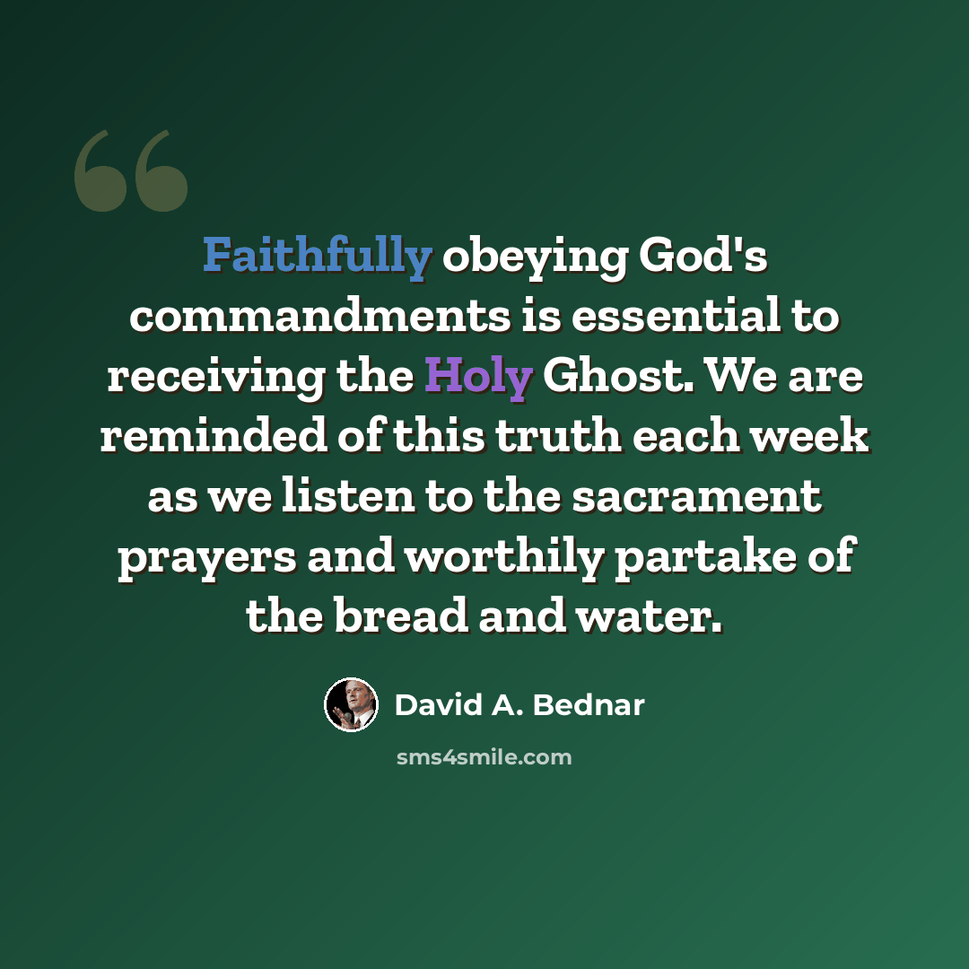 “Faithfully obeying God's commandments is essential to receiving the Holy Ghost. We are reminded of this truth each week as we listen to the sacrament prayers and worthily partake of the bread and water.” quote by David A. Bednar