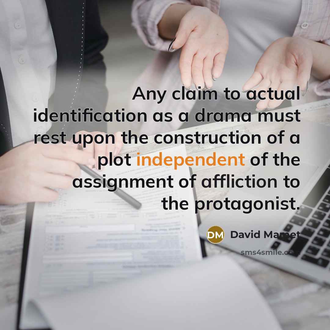 “Any claim to actual identification as a drama must rest upon the construction of a plot independent of the assignment of affliction to the protagonist.” quote by David Mamet