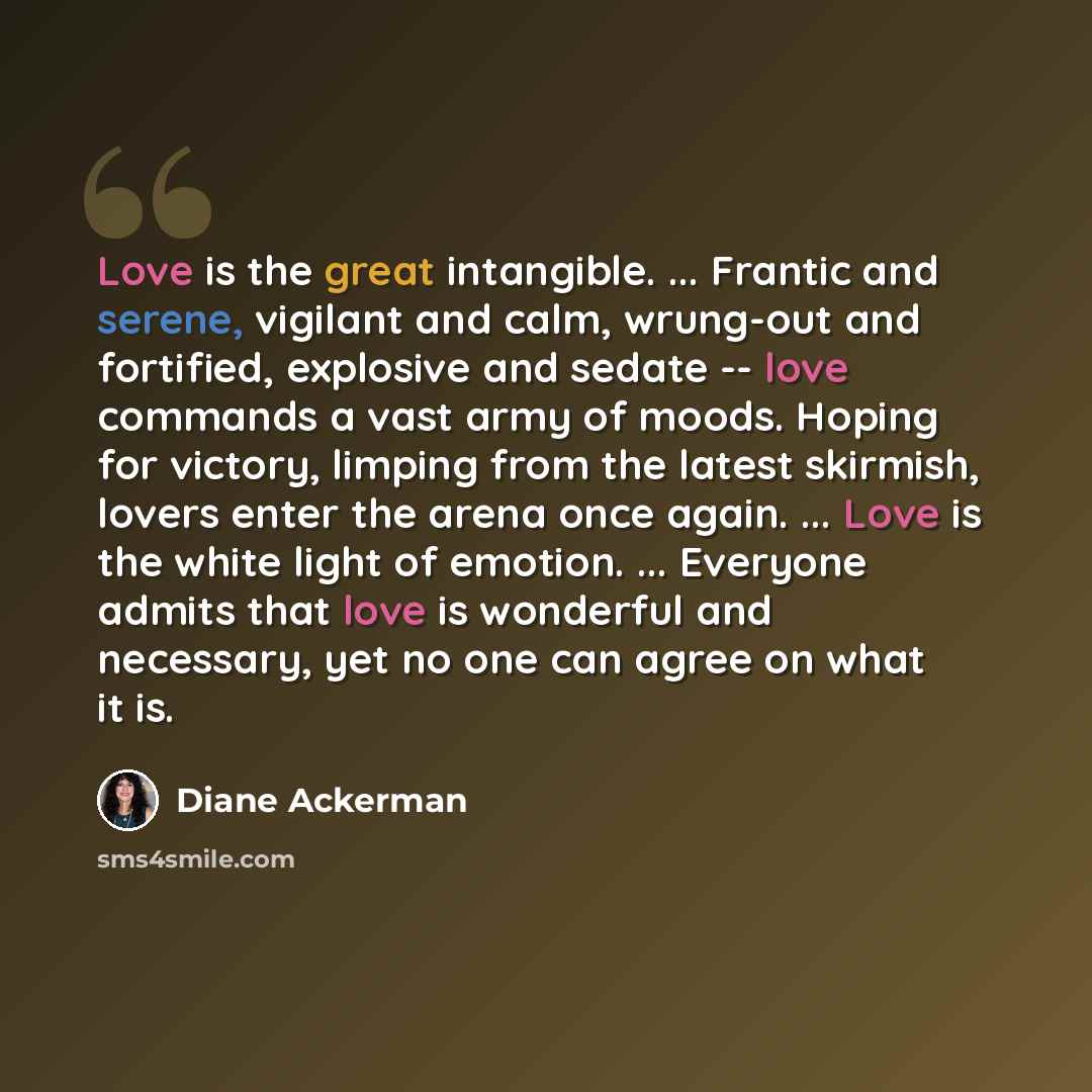 “Love is the great intangible. ... Frantic and serene, vigilant and calm, wrung-out and fortified, explosive and sedate -- love commands a vast army of moods. Hoping for victory, limping from the latest skirmish, lovers enter the arena once again. ... Love is the white light of emotion…” quote by Diane Ackerman