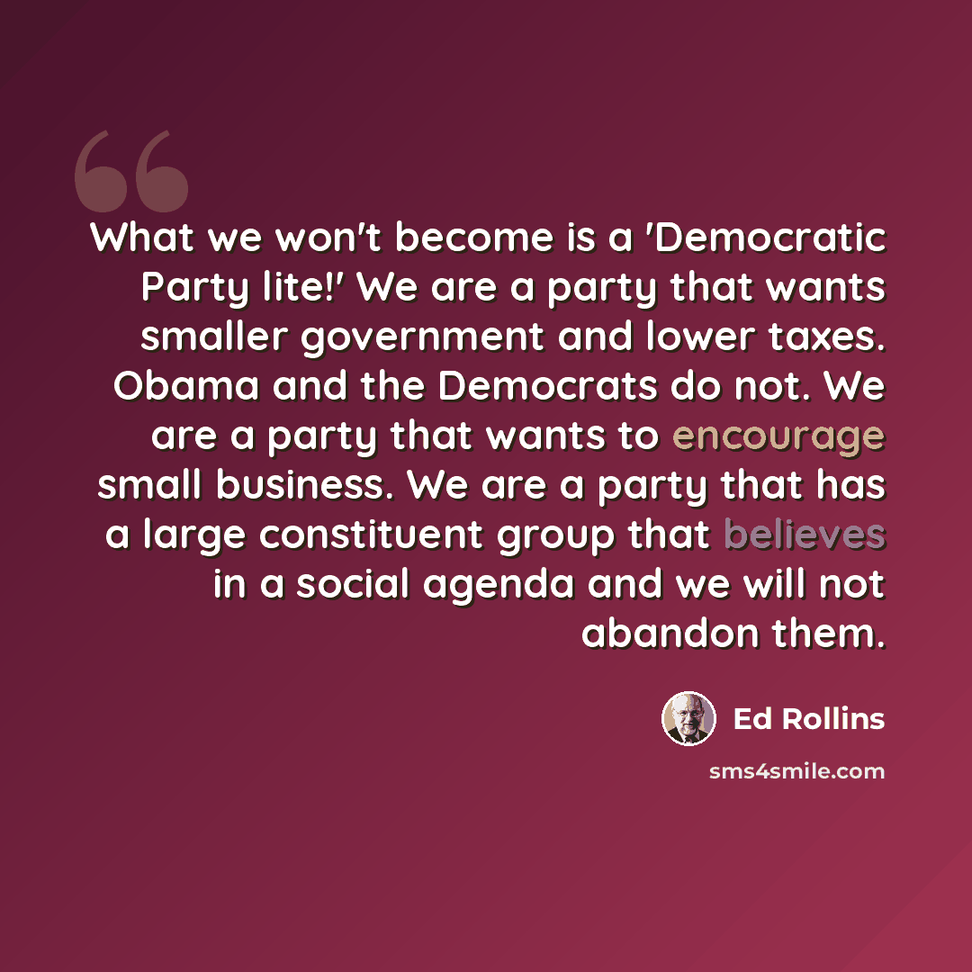 “What we won't become is a 'Democratic Party lite!' We are a party that wants smaller government and lower taxes. Obama and the Democrats do not. We are a party that wants to encourage small business. We are a party that has a large constituent group that believes in a social agenda and we will not…” quote by Ed Rollins