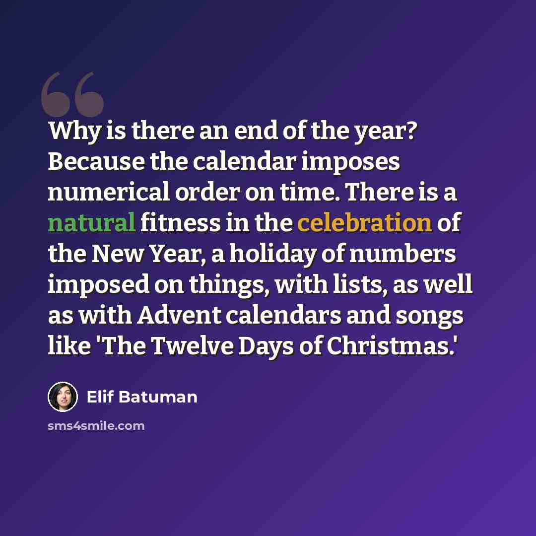 “Why is there an end of the year? Because the calendar imposes numerical order on time. There is a natural fitness in the celebration of the New Year, a holiday of numbers imposed on things, with lists, as well as with Advent calendars and songs like 'The Twelve Days of Christmas.'” quote by Elif Batuman