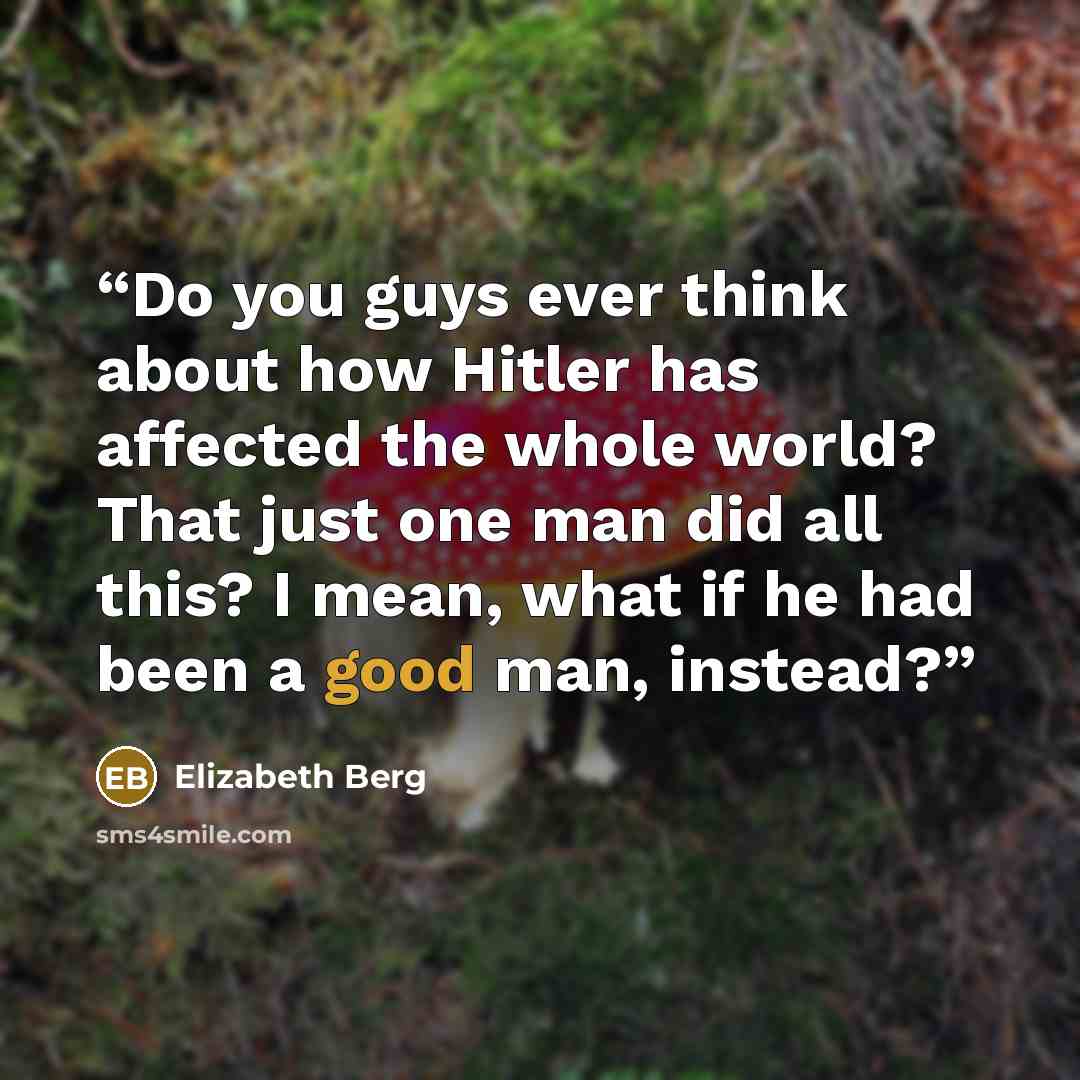 “Do you guys ever think about how Hitler has affected the whole world? That just one man did all this? I mean, what if he had been a good man, instead?” quote by Elizabeth Berg