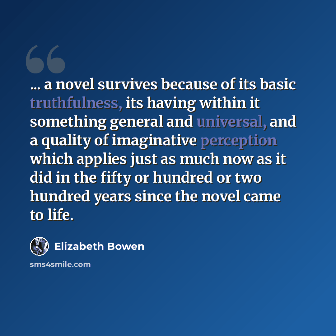 “... a novel survives because of its basic truthfulness, its having within it something general and universal, and a quality of imaginative perception which applies just as much now as it did in the fifty or hundred or two hundred years since the novel came to life.” quote by Elizabeth Bowen