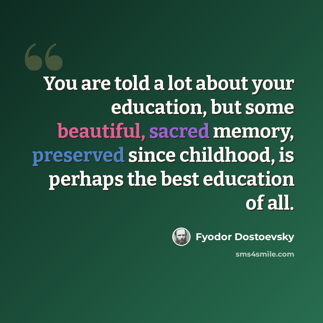 “You are told a lot about your education, but some beautiful, sacred memory, preserved since childhood, is perhaps the best education of all.” quote by Fyodor Dostoevsky