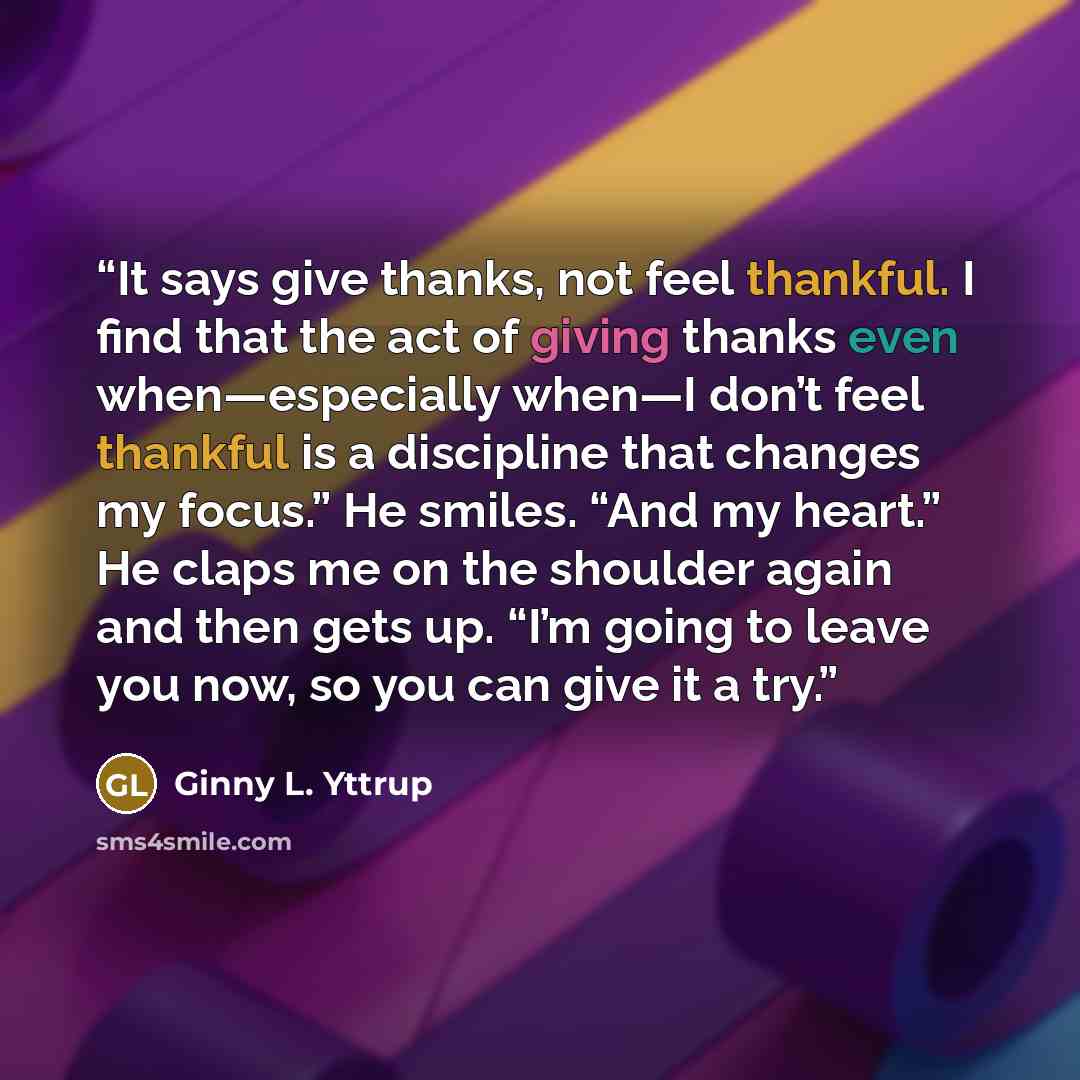 “It says give thanks, not feel thankful. I find that the act of giving thanks even when—especially when—I don’t feel thankful is a discipline that changes my focus.” He smiles. “And my heart.” He claps me on the shoulder again and then gets up. “I’m going to leave you now, so you can give it a try.” quote by Ginny L. Yttrup