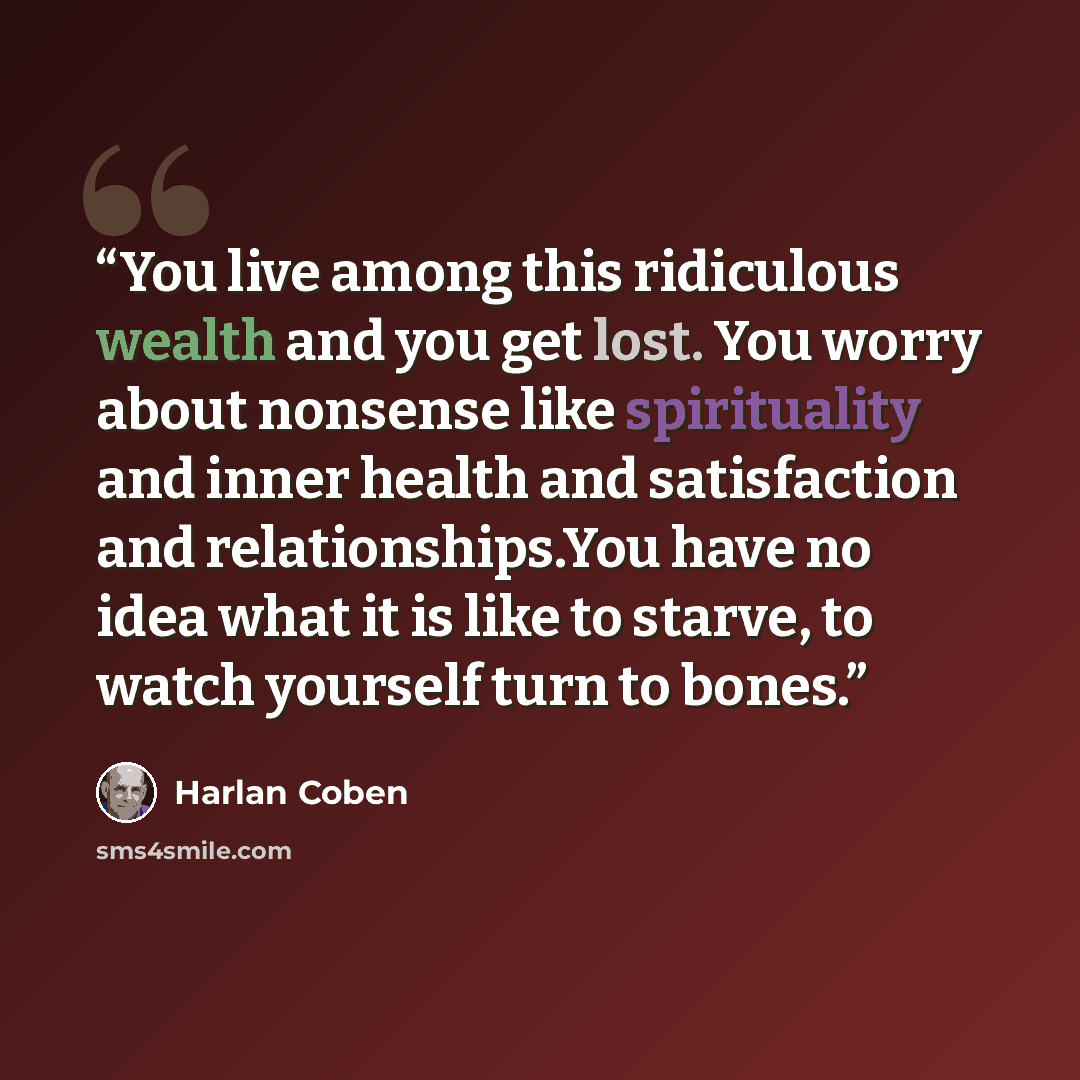 “You live among this ridiculous wealth and you get lost. You worry about nonsense like spirituality and inner health and satisfaction and relationships.You have no idea what it is like to starve, to watch yourself turn to bones.” quote by Harlan Coben