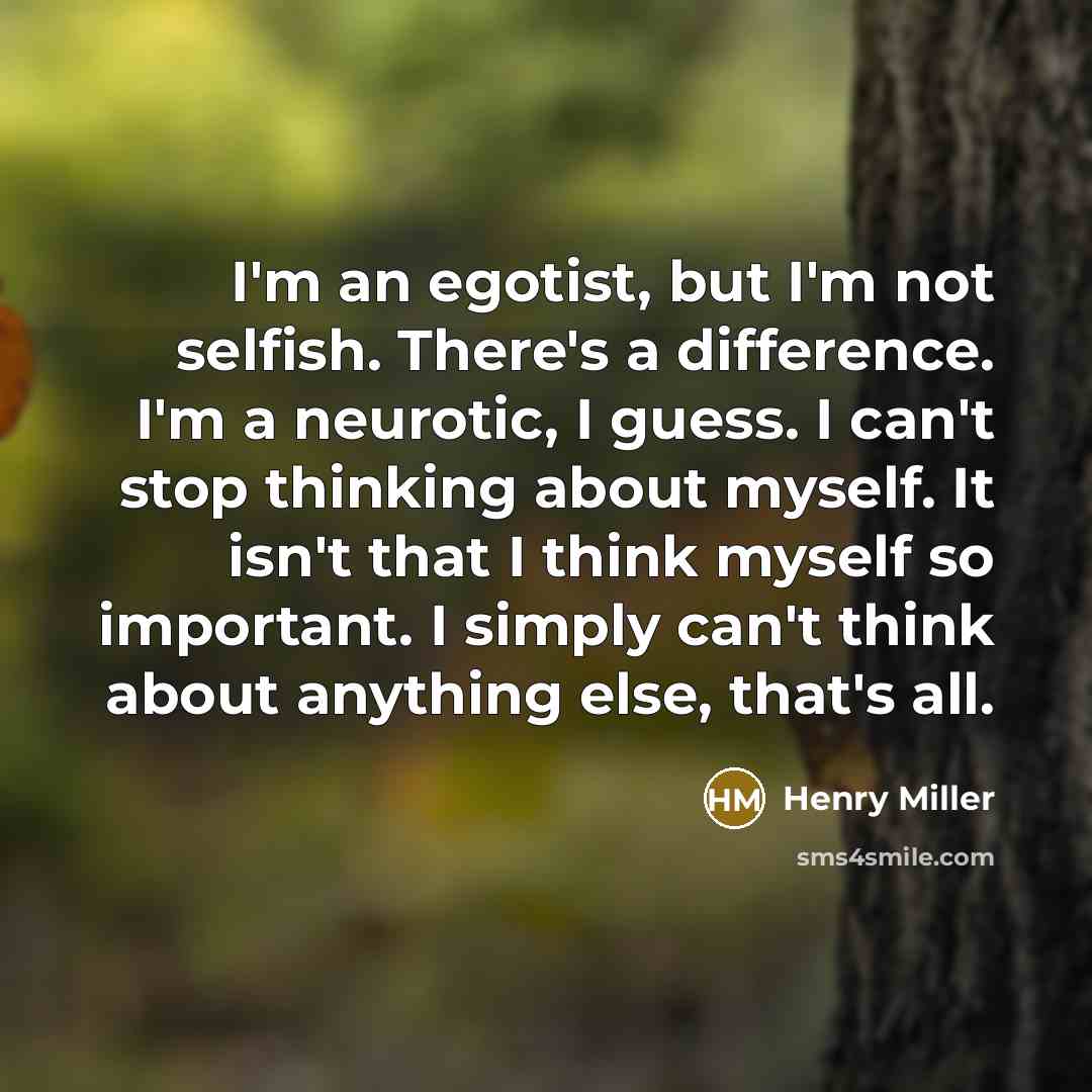 “I'm an egotist, but I'm not selfish. There's a difference. I'm a neurotic, I guess. I can't stop thinking about myself. It isn't that I think myself so important. I simply can't think about anything else, that's all.” quote by Henry Miller