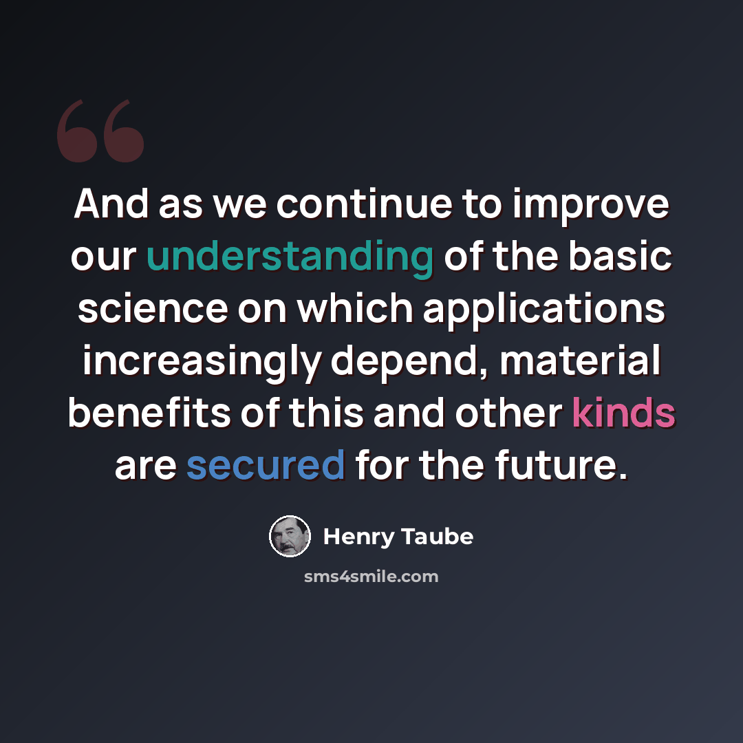 “And as we continue to improve our understanding of the basic science on which applications increasingly depend, material benefits of this and other kinds are secured for the future.” quote by Henry Taube