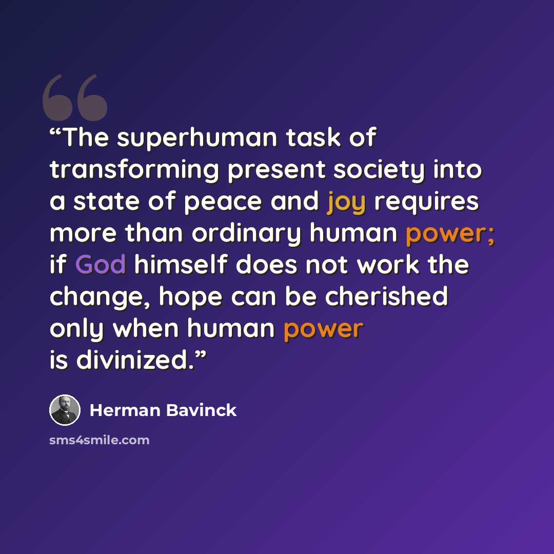 “The superhuman task of transforming present society into a state of peace and joy requires more than ordinary human power; if God himself does not work the change, hope can be cherished only when human power is divinized.” quote by Herman Bavinck