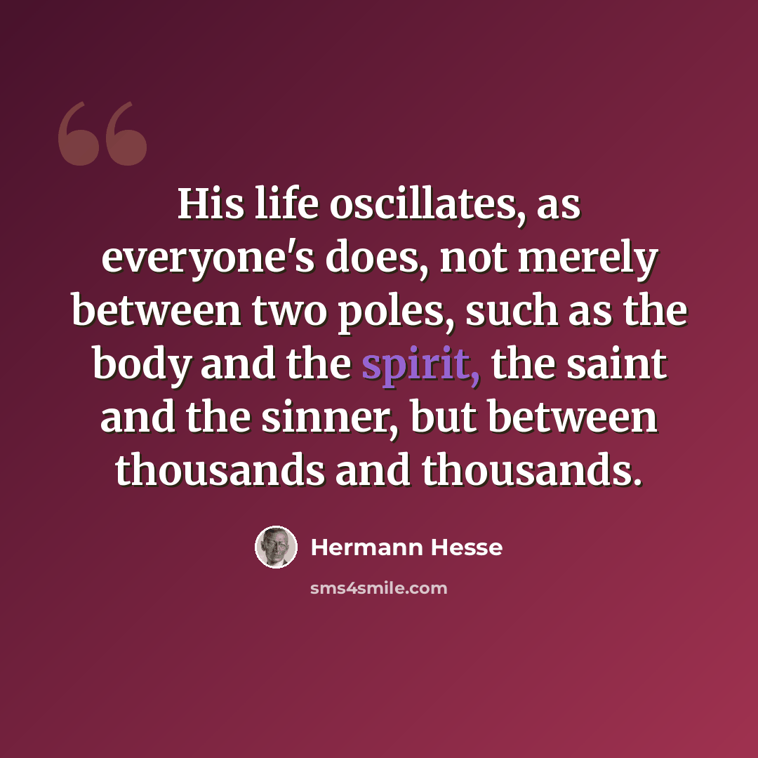 “His life oscillates, as everyone's does, not merely between two poles, such as the body and the spirit, the saint and the sinner, but between thousands and thousands.” quote by Hermann Hesse
