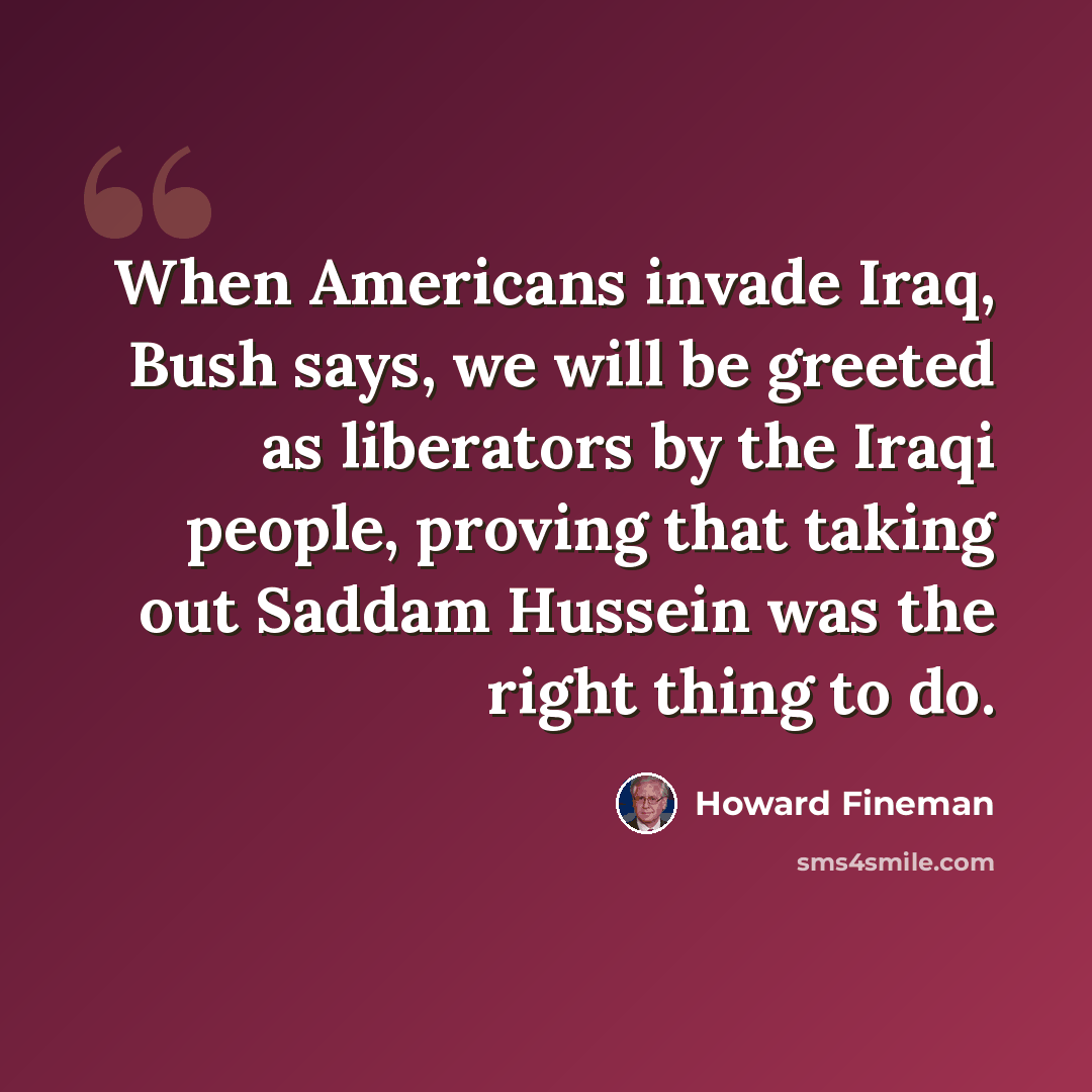 “When Americans invade Iraq, Bush says, we will be greeted as liberators by the Iraqi people, proving that taking out Saddam Hussein was the right thing to do.” quote by Howard Fineman