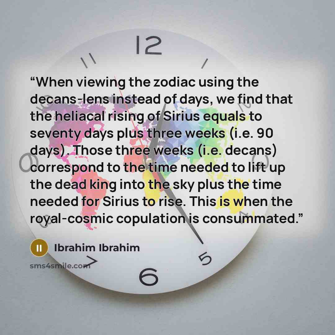 “When viewing the zodiac using the decans-lens instead of days, we find that the heliacal rising of Sirius equals to seventy days plus three weeks (i.e. 90 days). Those three weeks (i.e. decans) correspond to the time needed to lift up the dead king into the sky plus the time needed for Sirius to…” quote by Ibrahim Ibrahim