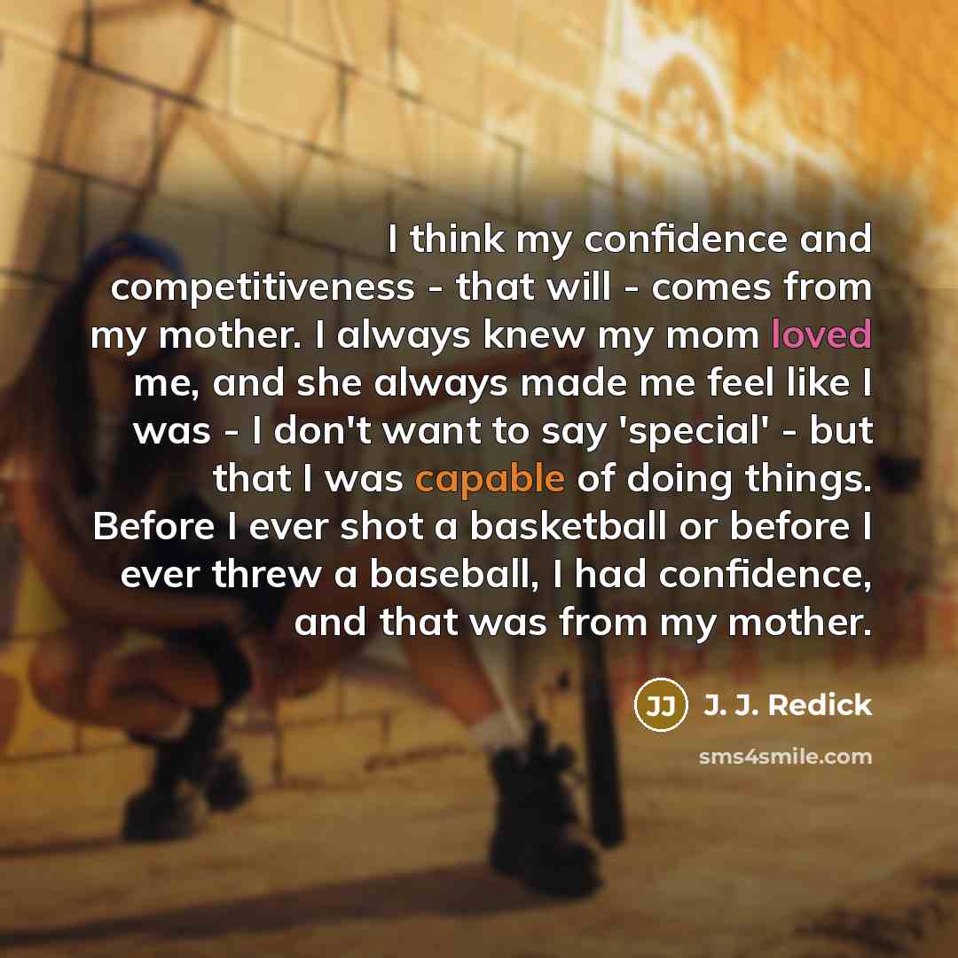 “I think my confidence and competitiveness - that will - comes from my mother. I always knew my mom loved me, and she always made me feel like I was - I don't want to say 'special' - but that I was capable of doing things. Before I ever shot a basketball or before I ever threw a baseball, I had…” quote by J. J. Redick