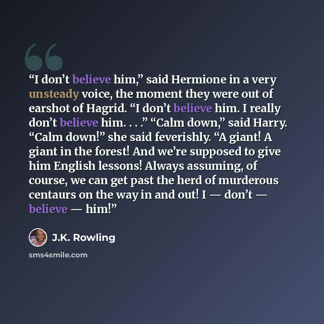 “I don’t believe him,” said Hermione in a very unsteady voice, the moment they were out of earshot of Hagrid. “I don’t believe him. I really don’t believe him. . . .” “Calm down,” said Harry. “Calm down!” she said feverishly. “A giant! A giant in the forest! And we’re supposed to give him English…” quote by J.K. Rowling
