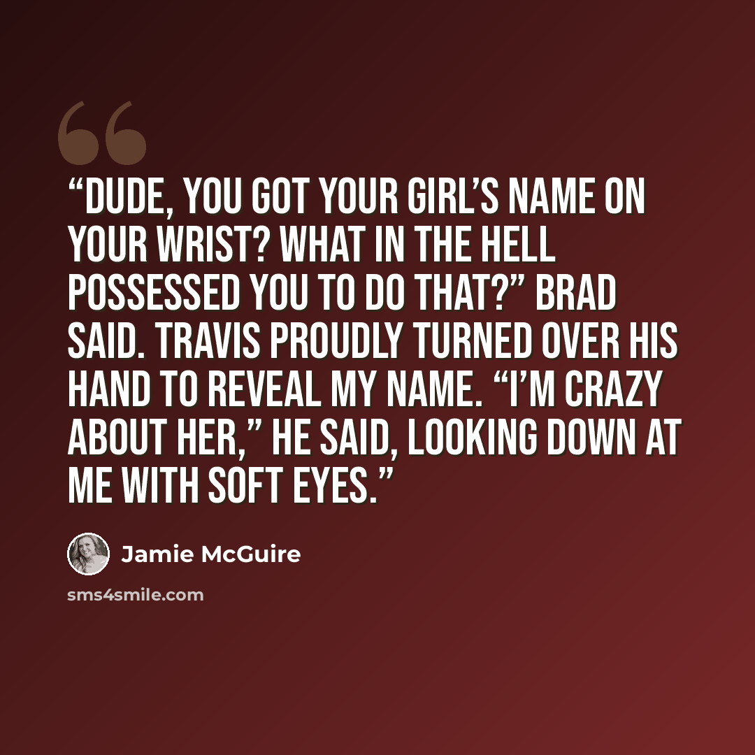 “Dude, you got your girl’s name on your wrist? What in the hell possessed you to do that?” Brad said. Travis proudly turned over his hand to reveal my name. “I’m crazy about her,” he said, looking down at me with soft eyes.” quote by Jamie McGuire