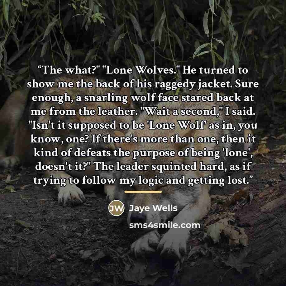“The what?" "Lone Wolves." He turned to show me the back of his raggedy jacket. Sure enough, a snarling wolf face stared back at me from the leather. "Wait a second," I said. "Isn't it supposed to be 'Lone Wolf' as in, you know, one? If there's more than one, then it kind of defeats the purpose of…” quote by Jaye Wells