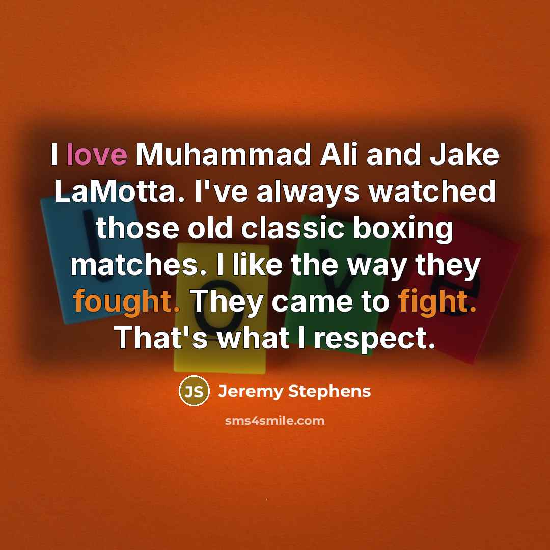 “I love Muhammad Ali and Jake LaMotta. I've always watched those old classic boxing matches. I like the way they fought. They came to fight. That's what I respect.” quote by Jeremy Stephens