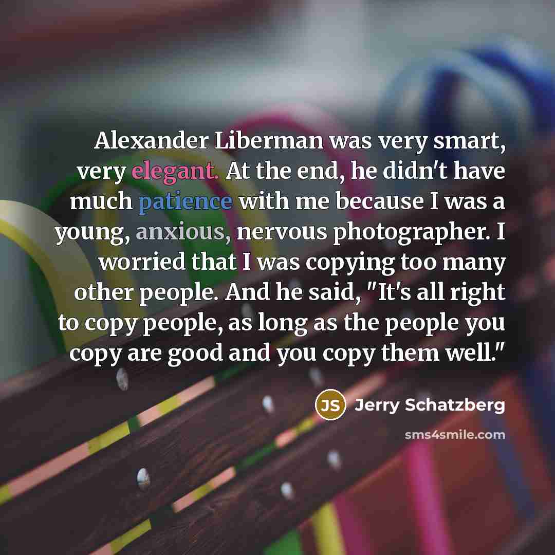 “Alexander Liberman was very smart, very elegant. At the end, he didn't have much patience with me because I was a young, anxious, nervous photographer. I worried that I was copying too many other people. And he said, "It's all right to copy people, as long as the people you copy are good and you…” quote by Jerry Schatzberg