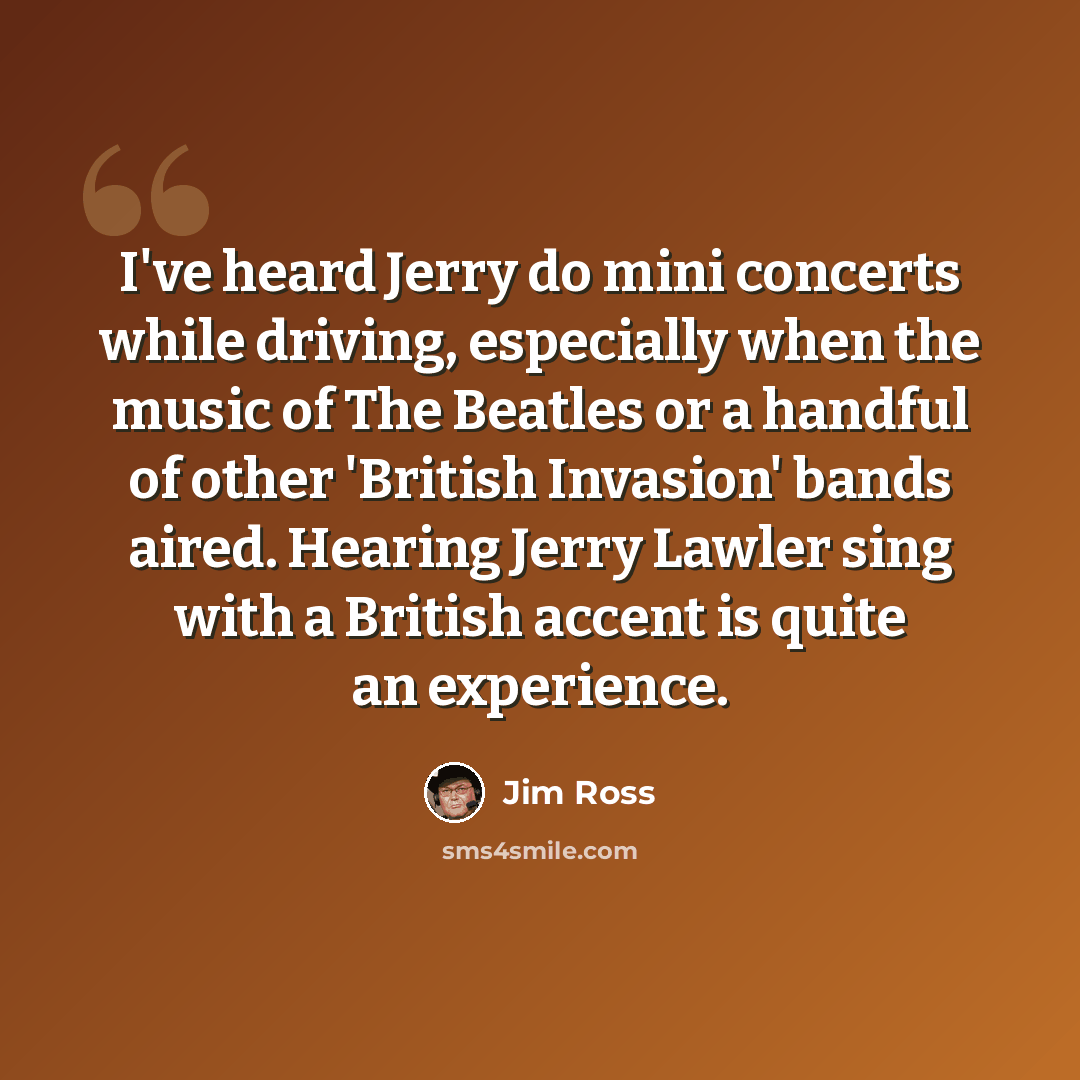 “I've heard Jerry do mini concerts while driving, especially when the music of The Beatles or a handful of other 'British Invasion' bands aired. Hearing Jerry Lawler sing with a British accent is quite an experience.” quote by Jim Ross
