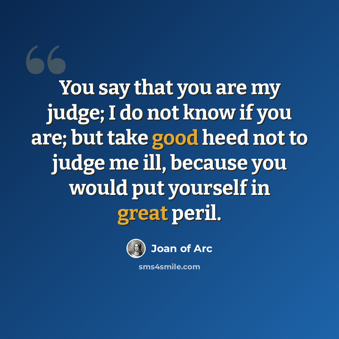 “You say that you are my judge; I do not know if you are; but take good heed not to judge me ill, because you would put yourself in great peril.” quote by Joan of Arc