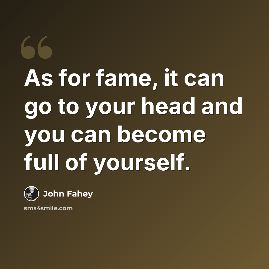 “As for fame, it can go to your head and you can become full of yourself.” quote by John Fahey