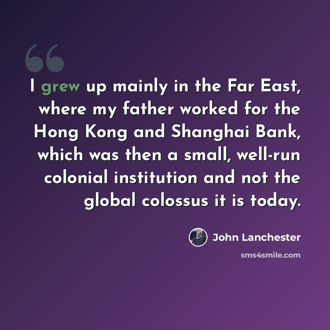 “I grew up mainly in the Far East, where my father worked for the Hong Kong and Shanghai Bank, which was then a small, well-run colonial institution and not the global colossus it is today.” quote by John Lanchester