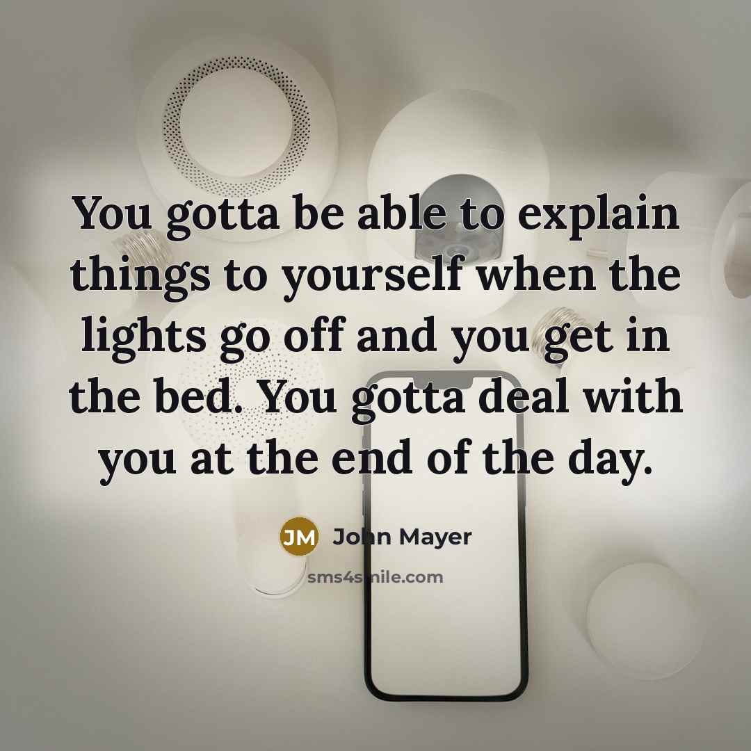 “You gotta be able to explain things to yourself when the lights go off and you get in the bed. You gotta deal with you at the end of the day.” quote by John Mayer