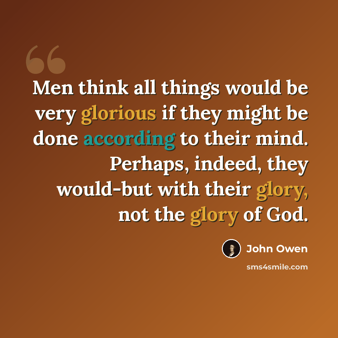 “Men think all things would be very glorious if they might be done according to their mind. Perhaps, indeed, they would-but with their glory, not the glory of God.” quote by John Owen