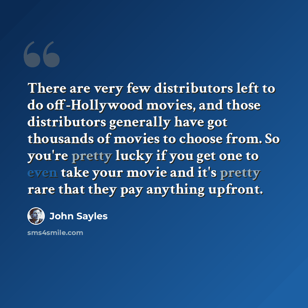 “There are very few distributors left to do off-Hollywood movies, and those distributors generally have got thousands of movies to choose from. So you're pretty lucky if you get one to even take your movie and it's pretty rare that they pay anything upfront.” quote by John Sayles