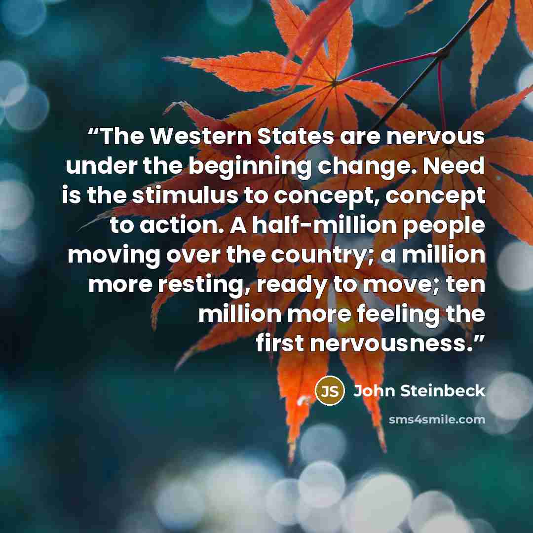 “The Western States are nervous under the beginning change. Need is the stimulus to concept, concept to action. A half-million people moving over the country; a million more resting, ready to move; ten million more feeling the first nervousness.” quote by John Steinbeck