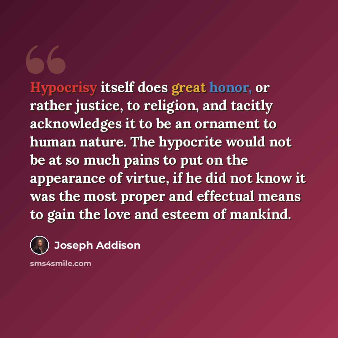“Hypocrisy itself does great honor, or rather justice, to religion, and tacitly acknowledges it to be an ornament to human nature. The hypocrite would not be at so much pains to put on the appearance of virtue, if he did not know it was the most proper and effectual means to gain the love and…” quote by Joseph Addison