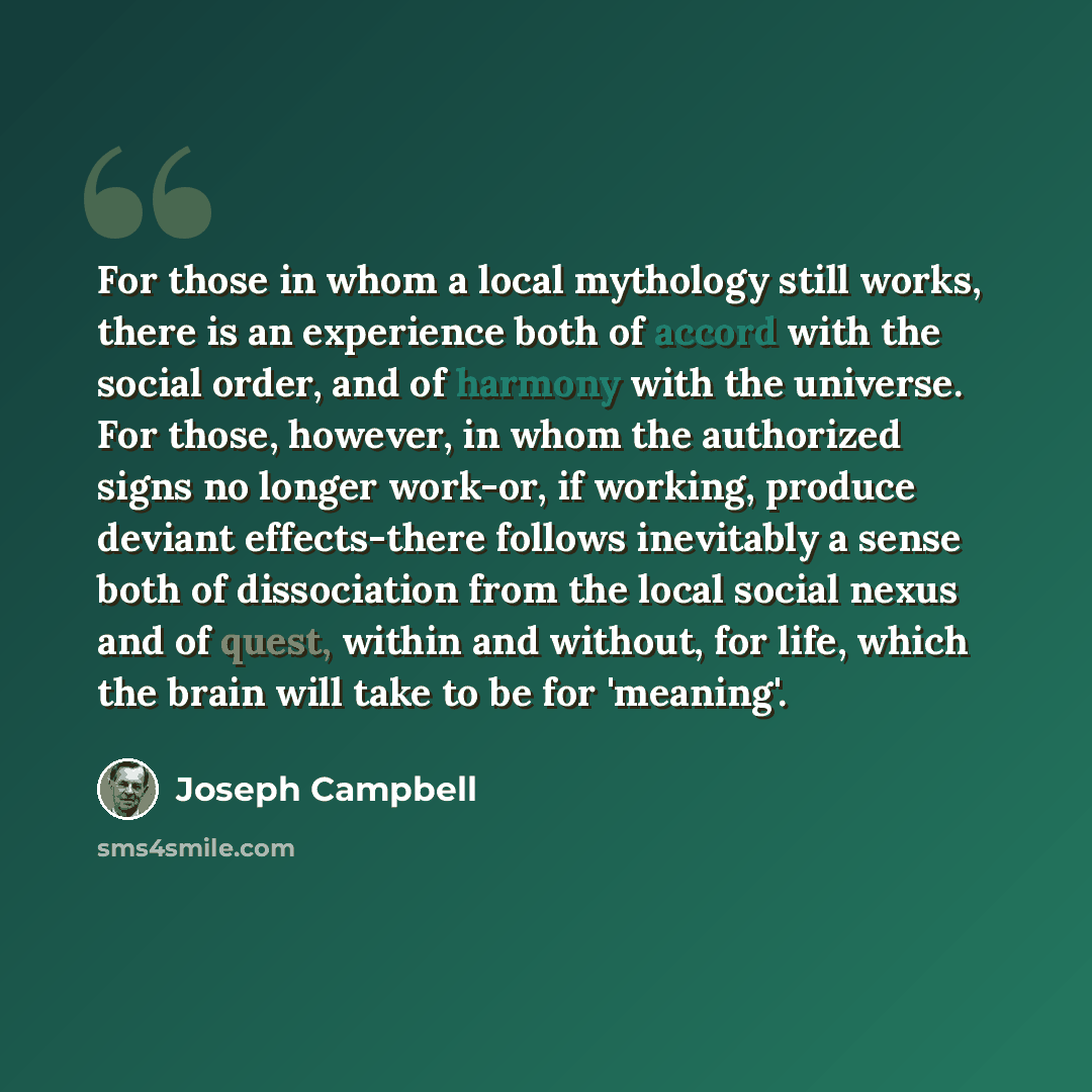 “For those in whom a local mythology still works, there is an experience both of accord with the social order, and of harmony with the universe. For those, however, in whom the authorized signs no longer work-or, if working, produce deviant effects-there follows inevitably a sense both of…” quote by Joseph Campbell