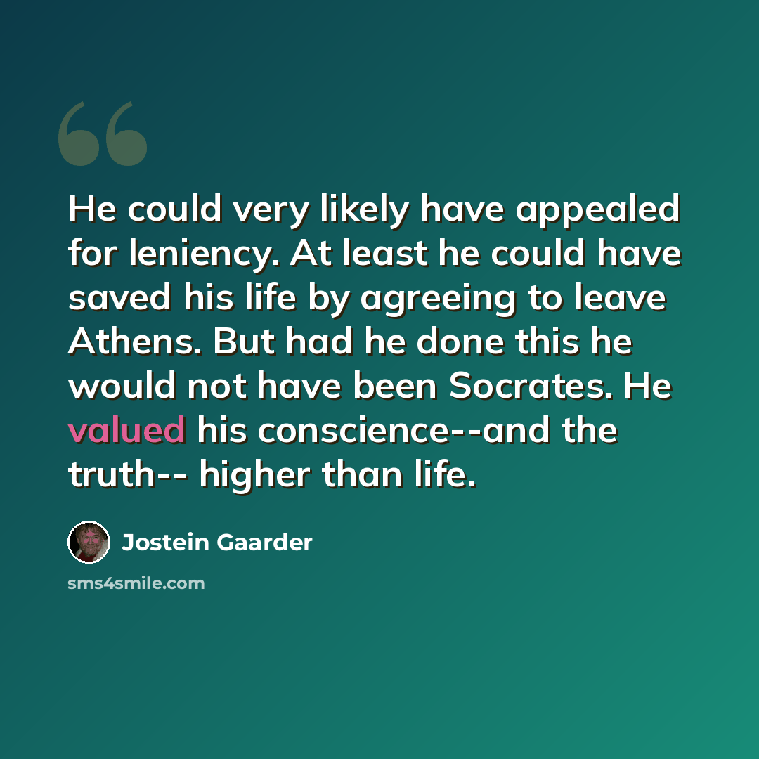 “He could very likely have appealed for leniency. At least he could have saved his life by agreeing to leave Athens. But had he done this he would not have been Socrates. He valued his conscience--and the truth-- higher than life.” quote by Jostein Gaarder