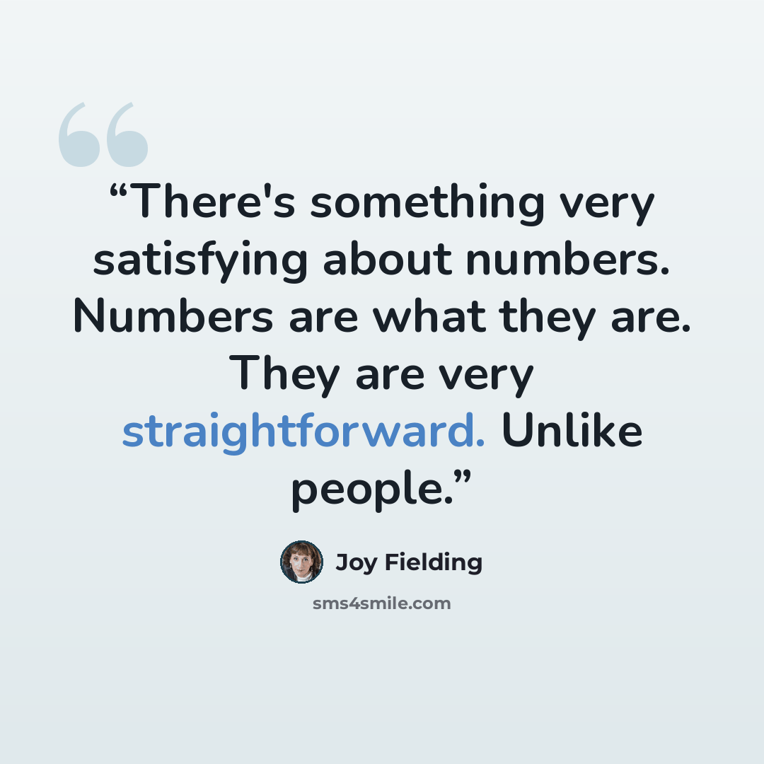 “There's something very satisfying about numbers. Numbers are what they are. They are very straightforward. Unlike people.” quote by Joy Fielding