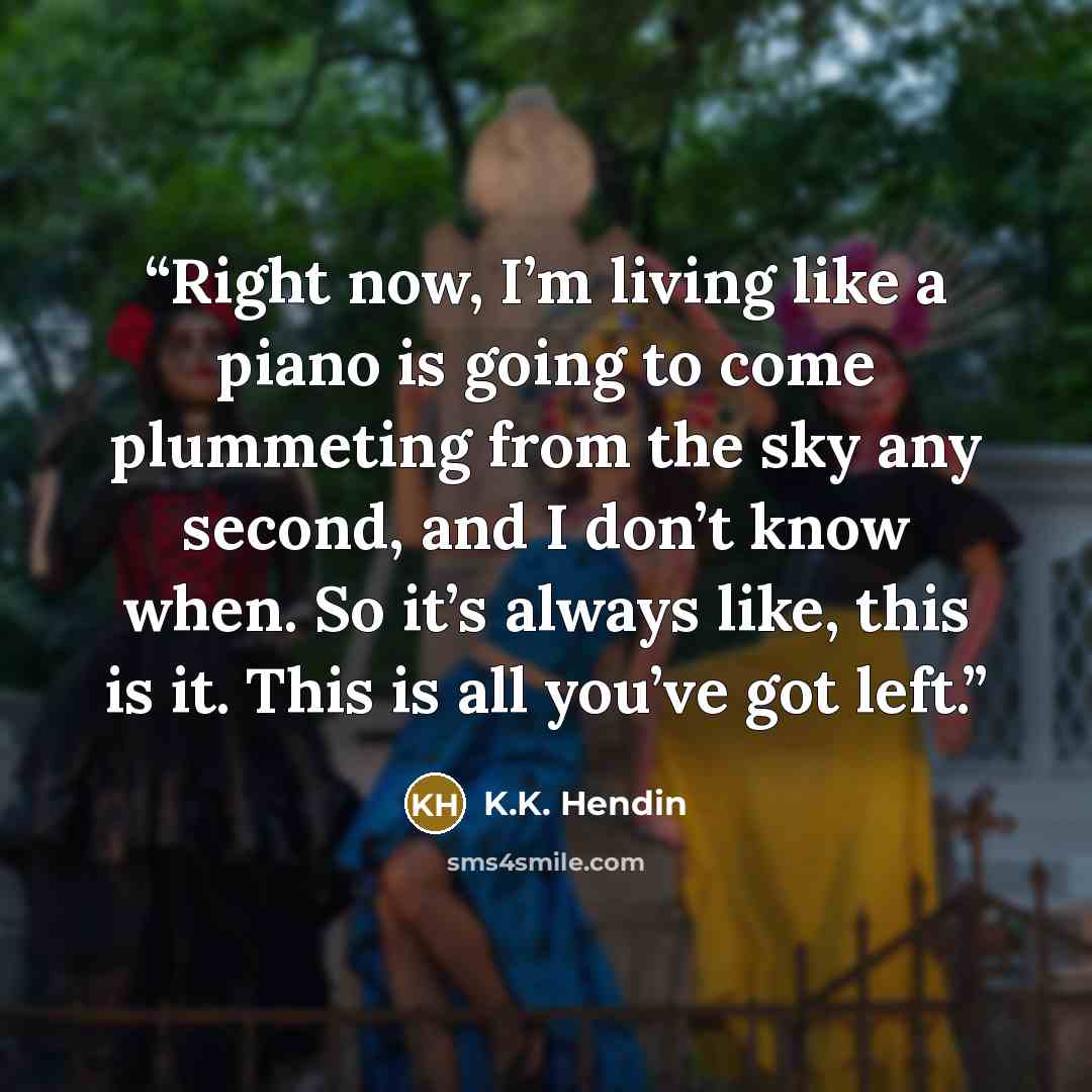 “Right now, I’m living like a piano is going to come plummeting from the sky any second, and I don’t know when. So it’s always like, this is it. This is all you’ve got left.” quote by K.K. Hendin
