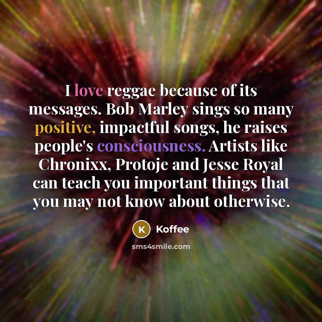 “I love reggae because of its messages. Bob Marley sings so many positive, impactful songs, he raises people's consciousness. Artists like Chronixx, Protoje and Jesse Royal can teach you important things that you may not know about otherwise.” quote by Koffee