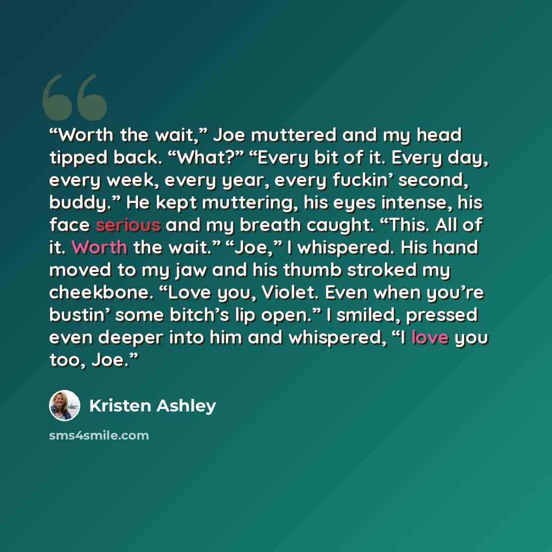 “Worth the wait,” Joe muttered and my head tipped back. “What?” “Every bit of it. Every day, every week, every year, every fuckin’ second, buddy.” He kept muttering, his eyes intense, his face serious and my breath caught. “This. All of it. Worth the wait.” “Joe,” I whispered. His hand moved to my…” quote by Kristen Ashley