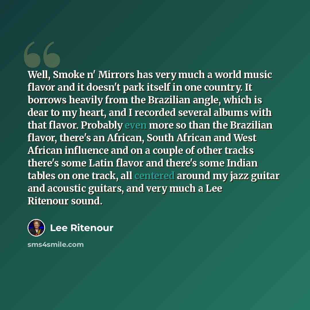 “Well, Smoke n' Mirrors has very much a world music flavor and it doesn't park itself in one country. It borrows heavily from the Brazilian angle, which is dear to my heart, and I recorded several albums with that flavor. Probably even more so than the Brazilian flavor, there's an African, South…” quote by Lee Ritenour