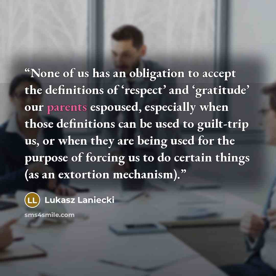 “None of us has an obligation to accept the definitions of ‘respect’ and ‘gratitude’ our parents espoused, especially when those definitions can be used to guilt-trip us, or when they are being used for the purpose of forcing us to do certain things (as an extortion mechanism).” quote by Lukasz Laniecki