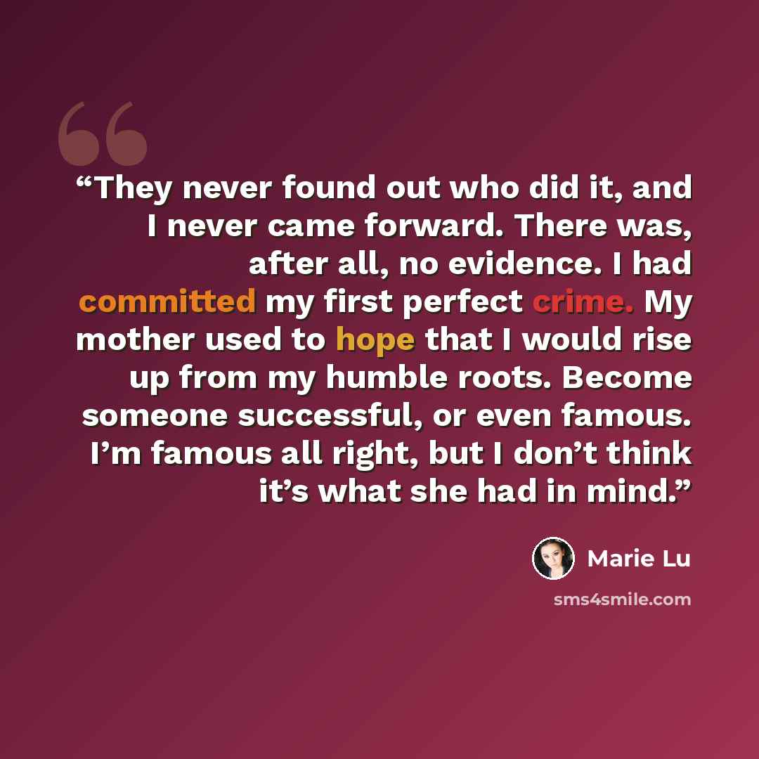 “They never found out who did it, and I never came forward. There was, after all, no evidence. I had committed my first perfect crime. My mother used to hope that I would rise up from my humble roots. Become someone successful, or even famous. I’m famous all right, but I don’t think it’s what she…” quote by Marie Lu