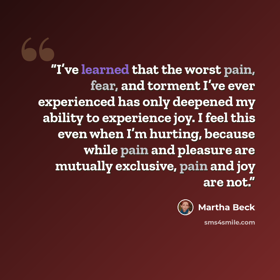 “I’ve learned that the worst pain, fear, and torment I’ve ever experienced has only deepened my ability to experience joy. I feel this even when I’m hurting, because while pain and pleasure are mutually exclusive, pain and joy are not.” quote by Martha Beck