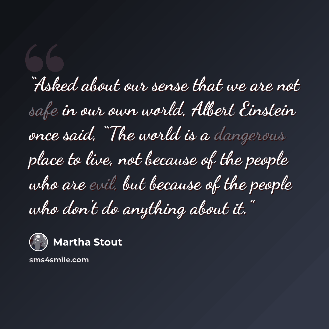 “Asked about our sense that we are not safe in our own world, Albert Einstein once said, “The world is a dangerous place to live, not because of the people who are evil, but because of the people who don't do anything about it.” quote by Martha Stout