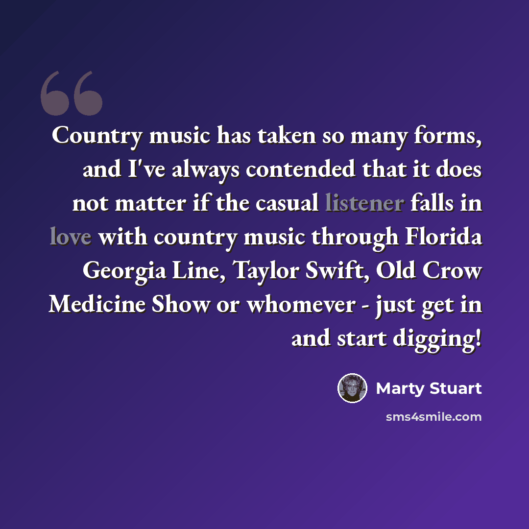 “Country music has taken so many forms, and I've always contended that it does not matter if the casual listener falls in love with country music through Florida Georgia Line, Taylor Swift, Old Crow Medicine Show or whomever - just get in and start digging!” quote by Marty Stuart