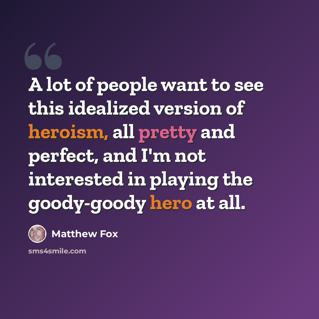 “A lot of people want to see this idealized version of heroism, all pretty and perfect, and I'm not interested in playing the goody-goody hero at all.” quote by Matthew Fox