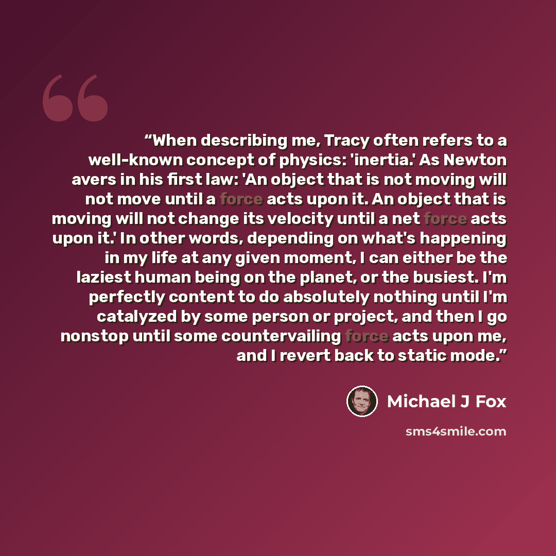 “When describing me, Tracy often refers to a well-known concept of physics: 'inertia.' As Newton avers in his first law: 'An object that is not moving will not move until a force acts upon it. An object that is moving will not change its velocity until a net force acts upon it.' In other words…” quote by Michael J Fox