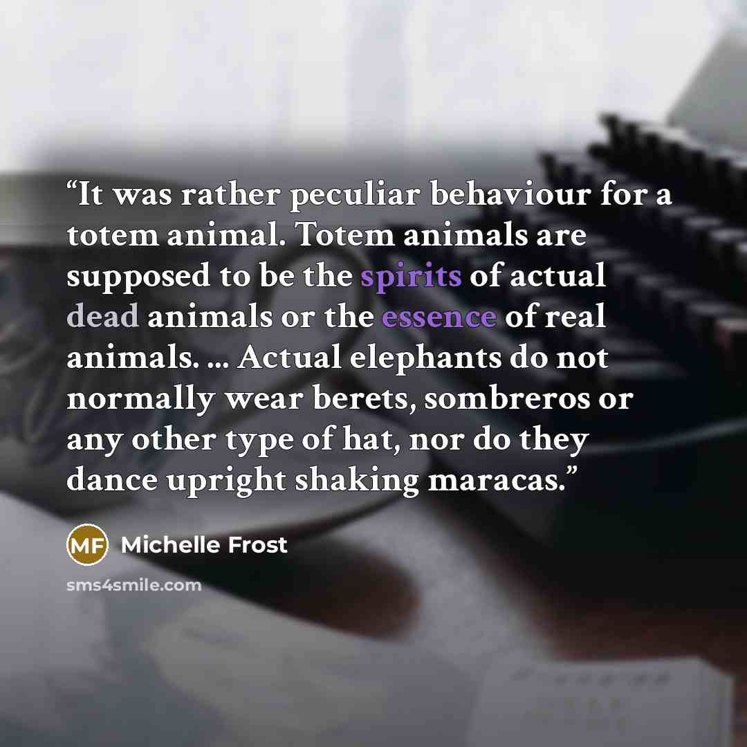 “It was rather peculiar behaviour for a totem animal. Totem animals are supposed to be the spirits of actual dead animals or the essence of real animals. ... Actual elephants do not normally wear berets, sombreros or any other type of hat, nor do they dance upright shaking maracas.” quote by Michelle Frost