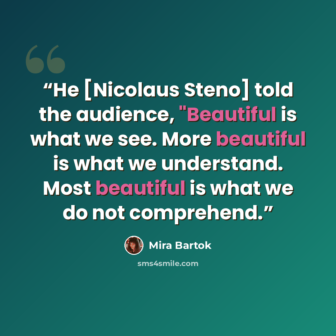 “He [Nicolaus Steno] told the audience, "Beautiful is what we see. More beautiful is what we understand. Most beautiful is what we do not comprehend.” quote by Mira Bartok
