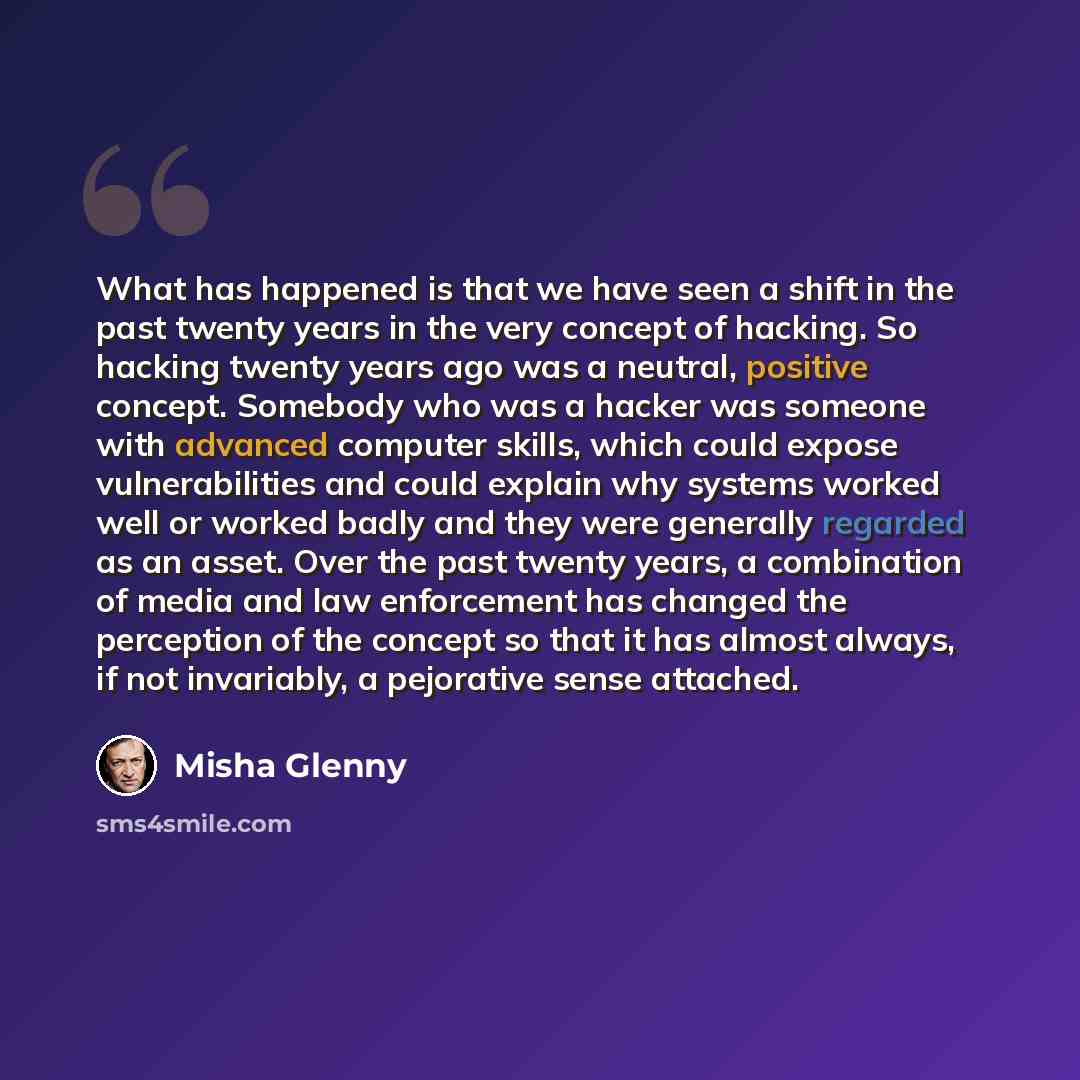 “What has happened is that we have seen a shift in the past twenty years in the very concept of hacking. So hacking twenty years ago was a neutral, positive concept. Somebody who was a hacker was someone with advanced computer skills, which could expose vulnerabilities and could explain why systems…” quote by Misha Glenny